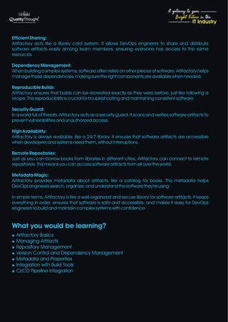 4
Bright Future in the
A gateway to your
IT Industry
Efficient Sharing:
Artifactory acts like a library card system. It allows DevOps engineers to share and distribute
software artifacts easily among team members, ensuring everyone has access to the same
resources.
Dependency Management:
When building complex systems, software often relies on other pieces of software. Artifactory helps
manage these dependencies, making sure the right components are available when needed.
Reproducible Builds:
Artifactory ensures that builds can be recreated exactly as they were before, just like following a
recipe. This reproducibility is crucial for troubleshooting and maintaining consistent software.
Security Guard:
In a world full of threats, Artifactory acts as a security guard. It scans and verifies software artifacts to
prevent vulnerabilities and unauthorized access.
High Availability:
Artifactory is always available, like a 24/7 library. It ensures that software artifacts are accessible
when developers and systems need them, without interruptions.
Remote Repositories:
Just as you can borrow books from libraries in different cities, Artifactory can connect to remote
repositories. This means you can access software artifacts from all over the world.
Metadata Magic:
Artifactory provides metadata about artifacts, like a catalog for books. This metadata helps
DevOps engineers search, organize, and understand the software they're using.
In simple terms, Artifactory is like a well-organized and secure library for software artifacts. It keeps
everything in order, ensures that software is safe and accessible, and makes it easy for DevOps
engineers to build and maintain complex systems with confidence.
What you would be learning?
u Artifactory Basics
u Managing Artifacts
u Repository Management
u Version Control and Dependency Management
u Metadata and Properties
u Integration with Build Tools
u CI/CD Pipeline Integration
 