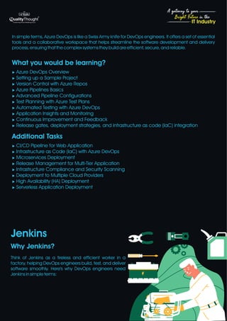 4
Bright Future in the
A gateway to your
IT Industry
What you would be learning?
u Azure DevOps Overview
u Setting up a Sample Project
u Version Control with Azure Repos
u Azure Pipelines Basics
u Advanced Pipeline Configurations
u Test Planning with Azure Test Plans
u Automated Testing with Azure DevOps
u Application Insights and Monitoring
u Continuous Improvement and Feedback
u Release gates, deployment strategies, and infrastructure as code (IaC) integration
Additional Tasks
u CI/CD Pipeline for Web Application
u Infrastructure as Code (IaC) with Azure DevOps
u Microservices Deployment
u Release Management for Multi-Tier Application
u Infrastructure Compliance and Security Scanning
u Deployment to Multiple Cloud Providers
u High Availability (HA) Deployment
u Serverless Application Deployment
Jenkins
Why Jenkins?
Think of Jenkins as a tireless and efficient worker in a
factory, helping DevOps engineers build, test, and deliver
software smoothly. Here's why DevOps engineers need
Jenkins in simple terms:
In simple terms, Azure DevOps is like a Swiss Army knife for DevOps engineers. It offers a set of essential
tools and a collaborative workspace that helps streamline the software development and delivery
process, ensuring that the complex systems they build are efficient, secure, and reliable.
 