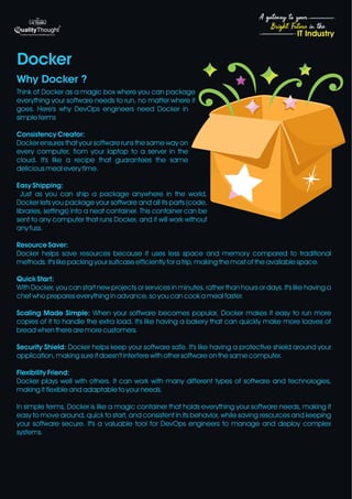 4
Bright Future in the
A gateway to your
IT Industry
Think of Docker as a magic box where you can package
everything your software needs to run, no matter where it
goes. Here's why DevOps engineers need Docker in
simple terms
Consistency Creator:
Docker ensures that your software runs the same way on
every computer, from your laptop to a server in the
cloud. It's like a recipe that guarantees the same
delicious meal every time.
Easy Shipping:
Just as you can ship a package anywhere in the world,
Docker lets you package your software and all its parts (code,
libraries, settings) into a neat container. This container can be
sent to any computer that runs Docker, and it will work without
any fuss.
Resource Saver:
Docker helps save resources because it uses less space and memory compared to traditional
methods. It's like packing your suitcase efficiently for a trip, making the most of the available space.
Quick Start:
With Docker, you can start new projects or services in minutes, rather than hours or days. It's like having a
chef who prepares everything in advance, so you can cook a meal faster.
Scaling Made Simple: When your software becomes popular, Docker makes it easy to run more
copies of it to handle the extra load. It's like having a bakery that can quickly make more loaves of
bread when there are more customers.
Security Shield: Docker helps keep your software safe. It's like having a protective shield around your
application, making sure it doesn't interfere with other software on the same computer.
Flexibility Friend:
Docker plays well with others. It can work with many different types of software and technologies,
making it flexible and adaptable to your needs.
In simple terms, Docker is like a magic container that holds everything your software needs, making it
easy to move around, quick to start, and consistent in its behavior, while saving resources and keeping
your software secure. It's a valuable tool for DevOps engineers to manage and deploy complex
systems.
Docker
Why Docker ?
 