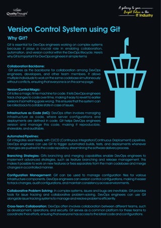 4
Bright Future in the
A gateway to your
IT Industry
Version Control System using Git
Why Git?
Git is essential for DevOps engineers working on complex systems
because it plays a crucial role in enabling collaboration,
automation, and version control within the DevOps lifecycle. Here's
why Git is important for DevOps engineers in simple terms
Collaboration Backbone:
Git serves as the backbone for collaboration among DevOps
engineers, developers, and other team members. It allows
multiple individuals to work on the same codebase simultaneously
without conflicts, ensuring that everyone is on the same page.
Version Control Magic:
Git is like a magic time machine for code. It lets DevOps engineers
track changes to code over time, making it easy to revert to earlier
versions if something goes wrong. This ensures that the system can
be rolled back to a stable state in case of issues.
Infrastructure as Code (IaC): DevOps often involves managing
infrastructure as code, where server configurations and
deployments are defined in code. Git helps DevOps engineers
version and manage this code, making it reproducible,
shareable, and auditable.
Automated Pipelines:
Git integrates seamlessly with CI/CD (Continuous Integration/Continuous Deployment) pipelines.
DevOps engineers can use Git to trigger automated builds, tests, and deployments whenever
changes are pushed to the code repository, streamlining the software delivery process.
Branching Strategies: Git's branching and merging capabilities enable DevOps engineers to
implement advanced strategies, such as feature branching and release management. This
makes it possible to work on new features or fixes separately from the main codebase and merge
changes in a controlled manner.
Configuration Management: Git can be used to manage configuration files for various
infrastructure components. DevOps engineers can version control configurations, making it easier
to track changes, audit configurations, and maintain consistency across environments.
Collaborative Problem Solving: In complex systems, issues and bugs are inevitable. Git provides
tools for issue tracking and collaborative problem-solving. DevOps engineers can use Git
alongside issue tracking systems to manage and resolve problems efficiently.
Cross-Team Collaboration: DevOps often involves collaboration between different teams, such
as development, operations, and security. Git serves as a common platform for these teams to
coordinate their efforts, ensuring that everyone has access to the latest code and configurations.
 