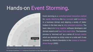 | DevOps Essentials 2019 | Enterprise Cloud Native ist das neue Schwarz | @LeanderReimer #cloudnativenerd #qaware
Hands-on Event Storming.
Event storming is a workshop-based interactive method
for rapidly identifying the key concepts and boundaries
in a business domain and aligning a variety of stake-
holders in the best way to slice potential solutions. The
basic idea is to bring together software developers and
domain experts and learn from each other. The business
process is "stormed out" as a series of domain events
which are denoted as sticky notes on a wide wall. It was
invented by Alberto Brandolini in the context of domain-
driven design (DDD).
34
https://www.thoughtworks.com/radar/techniques/event-storming
 
