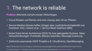 | DevOps Essentials 2019 | Enterprise Cloud Native ist das neue Schwarz | @LeanderReimer #cloudnativenerd #qaware
1. The network is reliable
Problem: Netzwerk-Aufrufe werden fehlschlagen.
• Circuit Breaker und Retries sind eine Lösung, aber oft ein Pﬂaster.
• Service Meshes können helfen, bringen aber zusätzliche Komplexität und
Overhead. Istio, Linkerd, et.al. -> Service Mesh Interface (SMI)
• Nutze Event-driven Architecture (EDA) für lose gekoppelte Systeme. Neue
Herausforderungen: Protokolle, Delivery Garantien, Message-Codierung
• Zahlreiche spannende CNCF Projekte z.B. CloudEvents, OpenMessaging
37
https://landscape.cncf.io/category=streaming-messaging&format=card-mode&license=open-source
 