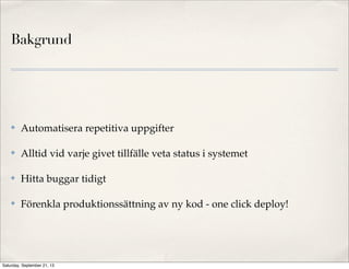 Bakgrund
✤ Automatisera repetitiva uppgifter
✤ Alltid vid varje givet tillfälle veta status i systemet
✤ Hitta buggar tidigt
✤ Förenkla produktionssättning av ny kod - one click deploy!
Saturday, September 21, 13
 