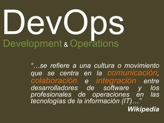“…se refiere a una cultura o movimiento
que se centra en la comunicación,
colaboración e integración entre
desarrolladores de software y los
profesionales de operaciones en las
tecnologías de la información (IT)…”
Wikipedia
DevOpsDevelopment & Operations
 