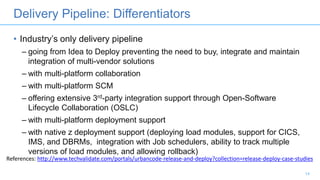 • Industry’s only delivery pipeline
– going from Idea to Deploy preventing the need to buy, integrate and maintain
integration of multi-vendor solutions
– with multi-platform collaboration
– with multi-platform SCM
– offering extensive 3rd-party integration support through Open-Software
Lifecycle Collaboration (OSLC)
– with multi-platform deployment support
– with native z deployment support (deploying load modules, support for CICS,
IMS, and DBRMs, integration with Job schedulers, ability to track multiple
versions of load modules, and allowing rollback)
14
Delivery Pipeline: Differentiators
References: http://www.techvalidate.com/portals/urbancode-release-and-deploy?collection=release-deploy-case-studies
 