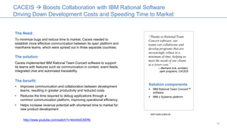 The Need:
To minimize bugs and reduce time to market, Caceis needed to
establish more effective communication between its open platform and
mainframe teams, which were spread out in three separate countries.
The solution:
Caceis implemented IBM Rational Team Concert software to support
its teams with features such as communication in context, event feeds,
integrated chat and automated traceability.
The benefit:
• Improves communication and collaboration between development
teams, resulting in greater productivity and reduced costs
• Reduces the time required to debug applications through a
common communication platform, improving operational efficiency
• Helps increase revenue potential with shortened time to market for
new product development
CACEIS  Boosts Collaboration with IBM Rational Software
Driving Down Development Costs and Speeding Time to Market
“Thanks to Rational Team
Concert software, our
teams can collaborate and
develop programs that are
increasingly robust in a
minimum of time, helping us
meet the needs of our clients
at a lower cost.”
—Bertrand Avé, architect,
open programs, CACEIS
Solution components:
 IBM Rational Team Concert™
software
 IBM z Systems platform
RAP14206-USEN-00
http://www.youtube.com/watch?v=kbnhkICAERk
15
 