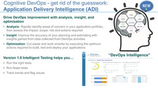 Cognitive DevOps - get rid of the guesswork:
Application Delivery Intelligence (ADI)
Drive DevOps improvement with analysis, insight, and
optimization
• Analysis: Rapidly identify areas of concern in your application portfolio,
then assess the impact, scope, risk and actions required
• Insight: Improve the accuracy of your planning and estimating with
insights gained from data collected from DevOps activities
• Optimization: Cut waste and work smarter by executing the optimum
actions required to build, test and deploy your applications
Version 1.0 Intelligent Testing helps you…
• Run the right tests
• Run fewer tests
• Track trends and flag issues
“DevOps Intelligence”
 