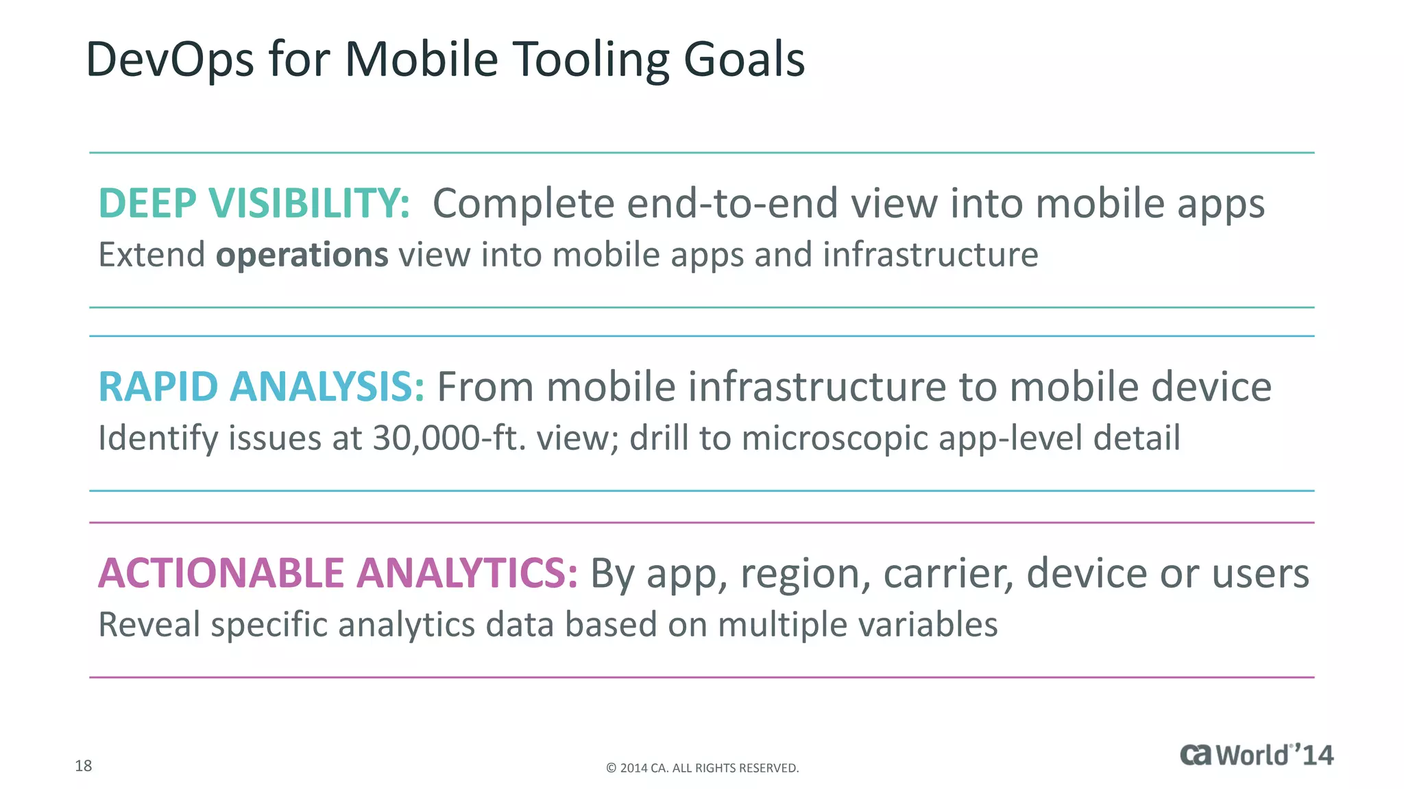 18 
© 2014 CA. ALL RIGHTS RESERVED. 
DevOps for Mobile Tooling Goals 
DEEP VISIBILITY:Complete end-to-end view into mobile apps 
Extend operationsview into mobile apps and infrastructure 
RAPID ANALYSIS:From mobile infrastructure to mobile device 
Identify issues at 30,000-ft. view; drill to microscopic app-level detail 
ACTIONABLE ANALYTICS: By app, region, carrier, device or users 
Reveal specific analytics data based on multiple variables  