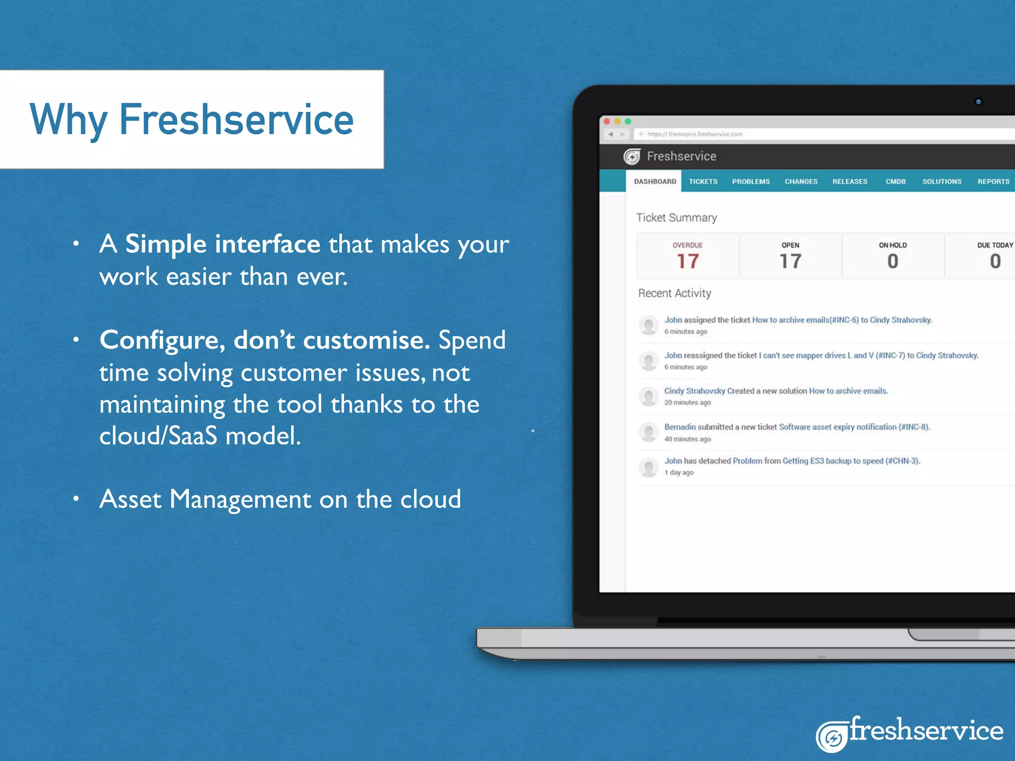• A Simple interface that makes your
work easier than ever.
• Configure, don’t customise. Spend
time solving customer issues, not
maintaining the tool thanks to the
cloud/SaaS model.
• Asset Management on the cloud
Why Freshservice