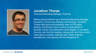 Jonathan Thorpe 
Technical Marketing Manager, Perforce 
Before joining Perforce as a Technical Marketing Manager 
focused on Continuous Delivery and DevOps, Jonathan 
Thorpe held technical marketing roles at CFEngine, 
Serena, and Electric Cloud, where he specialized in 
DevOps culture and automation technologies. In his spare 
time you can find him reading, playing with all of the current 
video game consoles, dabbling with mobile software 
development, and playing with the Raspberry Pi. 
Brought to you by @RealGeneKim 
 