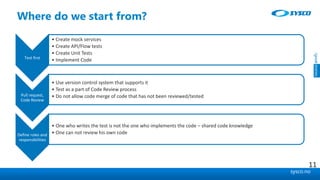 sysco.no
Where do we start from?
Test first
• Create mock services
• Create API/Flow tests
• Create Unit Tests
• Implement Code
Pull request,
Code Review
• Use version control system that supports it
• Test as a part of Code Review process
• Do not allow code merge of code that has not been reviewed/tested
Define roles and
responsibilities
• One who writes the test is not the one who implements the code – shared code knowledge
• One can not review his own code
11
 