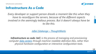sysco.no
Infrastructure As a Code
Every developer or support person dreads a moment like this when they
have to reconfigure the servers, because of the different aspects
involved in the seemingly tedious process. But it doesn't always have be
to like this.
Jafari Sitakange – ThoughtWorks
Infrastructure as code (IaC) is the process of managing and provisioning
computer data centers through machine-readable definition files, rather than
physical hardware configuration or interactive configuration tools.
Wikipedia
Infrastructure automation
18
 