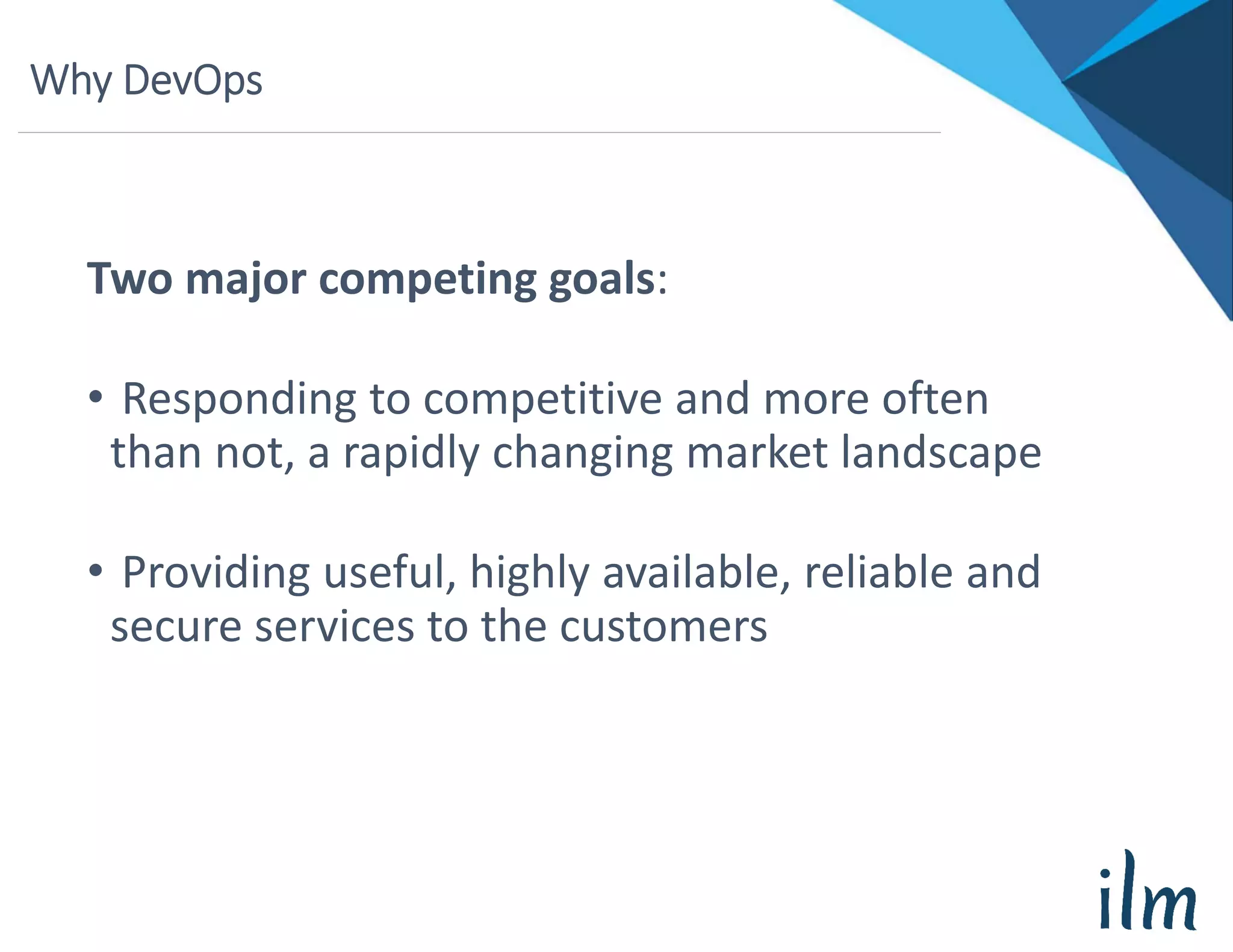 Why DevOps
Two major competing goals:
• Responding to competitive and more often 
than not, a rapidly changing market landscape
• Providing useful, highly available, reliable and 
secure services to the customers
 