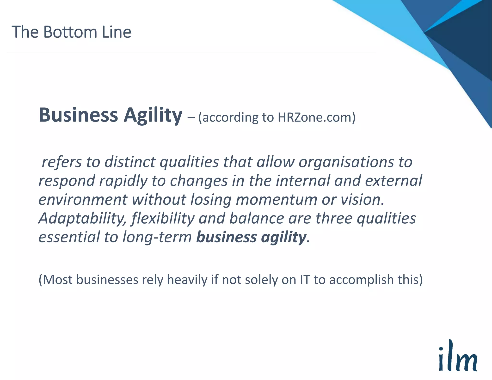 The Bottom Line
Business Agility – (according to HRZone.com)
refers to distinct qualities that allow organisations to 
respond rapidly to changes in the internal and external 
environment without losing momentum or vision. 
Adaptability, flexibility and balance are three qualities 
essential to long‐term business agility.
(Most businesses rely heavily if not solely on IT to accomplish this)
 