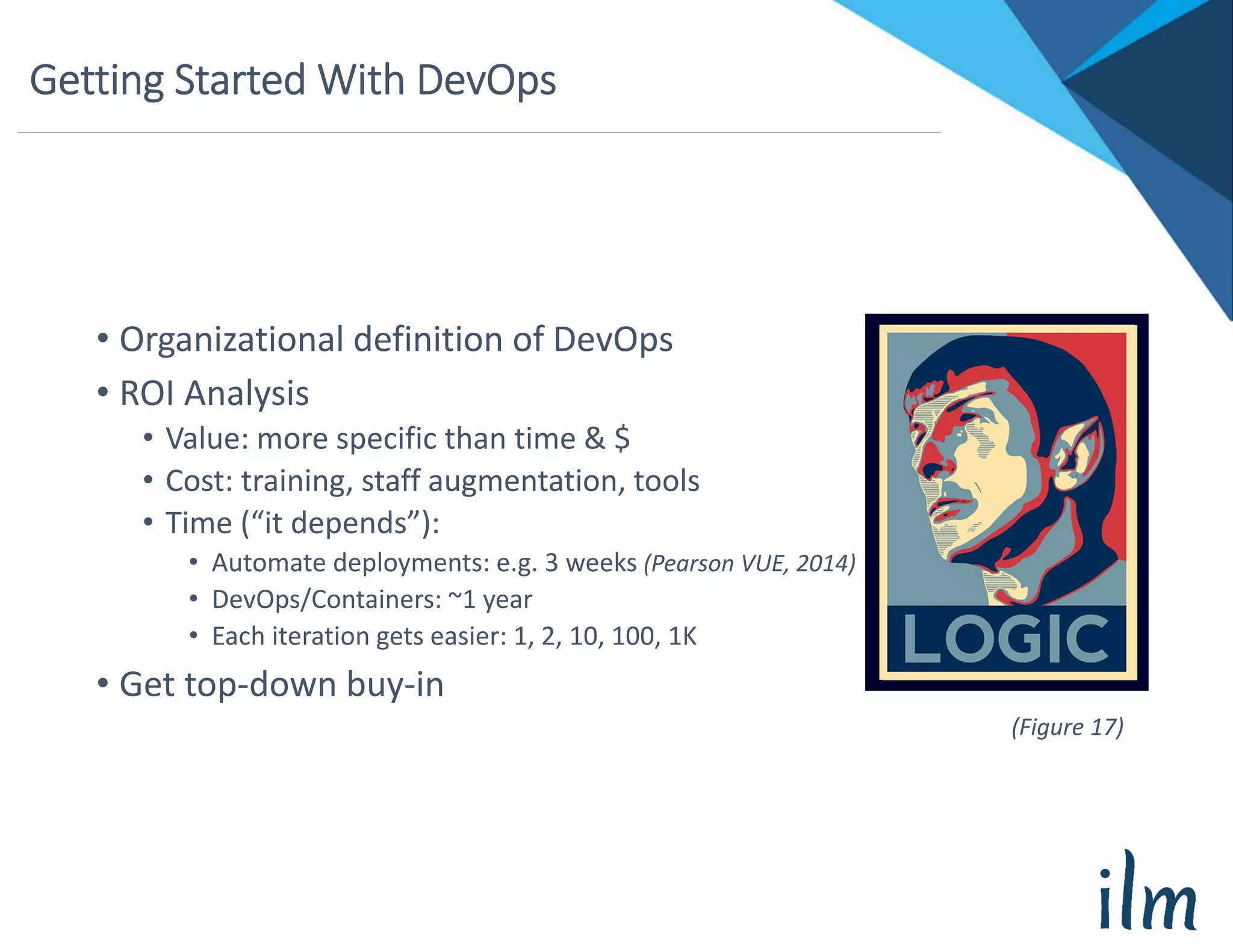 Getting Started With DevOps
• Organizational definition of DevOps
• ROI Analysis
• Value: more specific than time & $
• Cost: training, staff augmentation, tools
• Time (“it depends”):
• Automate deployments: e.g. 3 weeks (Pearson VUE, 2014)
• DevOps/Containers: ~1 year
• Each iteration gets easier: 1, 2, 10, 100, 1K
• Get top‐down buy‐in
(Figure 17)
 
