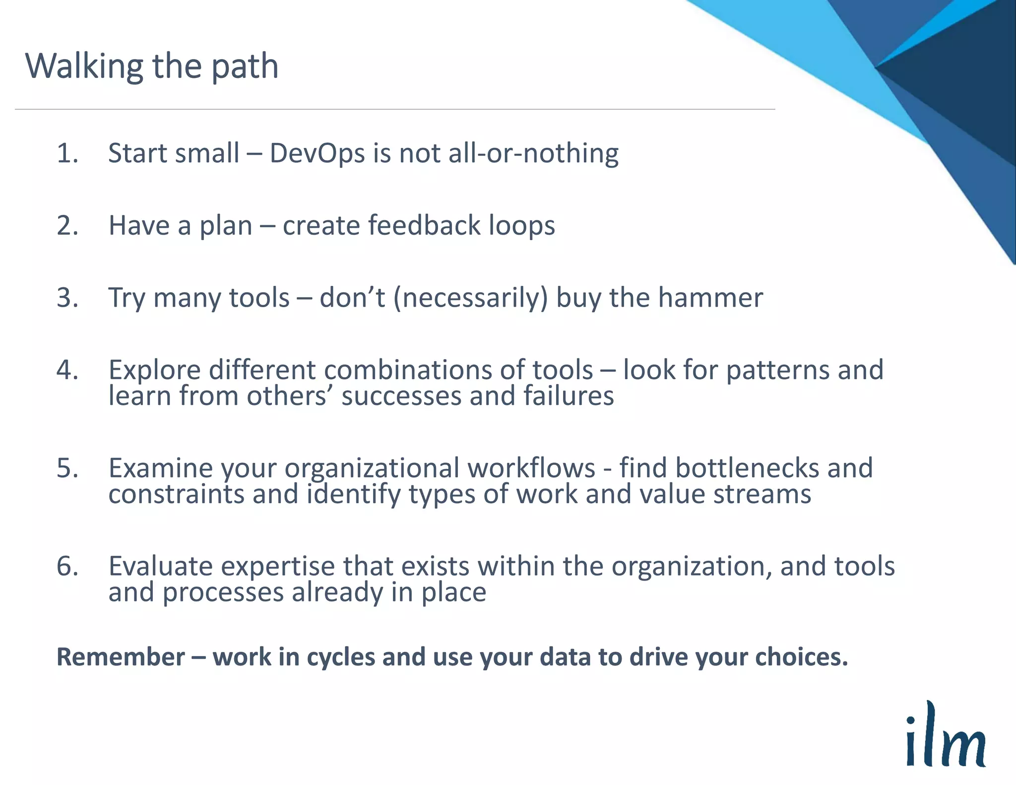 Walking the path
1. Start small – DevOps is not all‐or‐nothing
2. Have a plan – create feedback loops
3. Try many tools – don’t (necessarily) buy the hammer
4. Explore different combinations of tools – look for patterns and 
learn from others’ successes and failures
5. Examine your organizational workflows ‐ find bottlenecks and 
constraints and identify types of work and value streams
6. Evaluate expertise that exists within the organization, and tools 
and processes already in place
Remember – work in cycles and use your data to drive your choices.
 