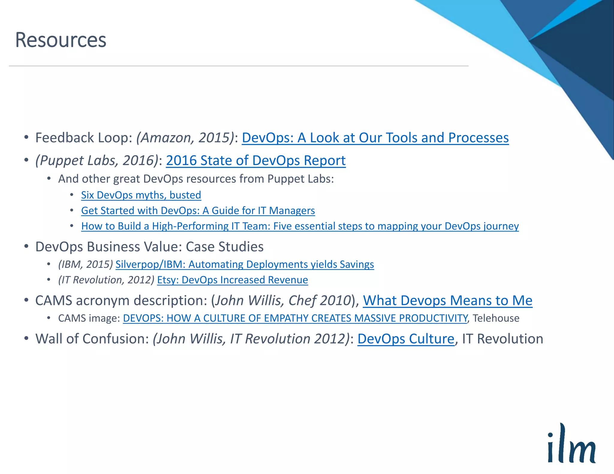 Resources
• Feedback Loop: (Amazon, 2015): DevOps: A Look at Our Tools and Processes
• (Puppet Labs, 2016): 2016 State of DevOps Report
• And other great DevOps resources from Puppet Labs:
• Six DevOps myths, busted
• Get Started with DevOps: A Guide for IT Managers
• How to Build a High‐Performing IT Team: Five essential steps to mapping your DevOps journey
• DevOps Business Value: Case Studies
• (IBM, 2015) Silverpop/IBM: Automating Deployments yields Savings
• (IT Revolution, 2012) Etsy: DevOps Increased Revenue
• CAMS acronym description: (John Willis, Chef 2010), What Devops Means to Me
• CAMS image: DEVOPS: HOW A CULTURE OF EMPATHY CREATES MASSIVE PRODUCTIVITY, Telehouse
• Wall of Confusion: (John Willis, IT Revolution 2012): DevOps Culture, IT Revolution
 