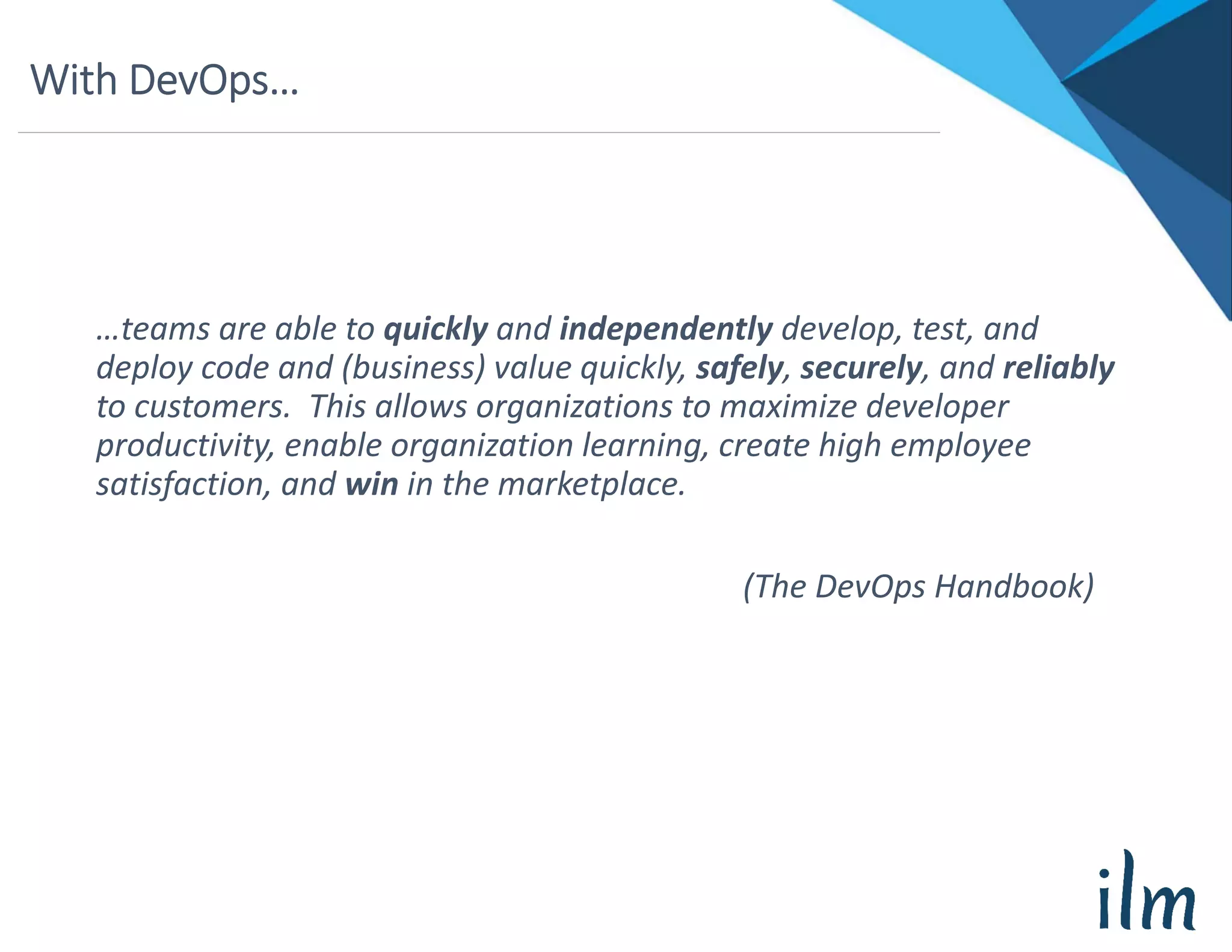 With DevOps…
…teams are able to quickly and independently develop, test, and 
deploy code and (business) value quickly, safely, securely, and reliably
to customers.  This allows organizations to maximize developer 
productivity, enable organization learning, create high employee 
satisfaction, and win in the marketplace.
(The DevOps Handbook)
 