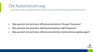 Die Automatisierung
...und wenn meine Organisation nicht in einem solchen Kontext entstanden ist?
13
‣ Was passiert mit zentralen, effizienzorientierten Change Prozessen?
‣ Was passiert mit zentralen, effizienzorientierten QA Prozessen?
‣ Was passiert mit zentralen, effizienzorientierten Automatisierungslösungen?
 
