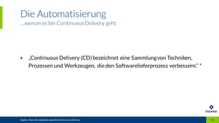 Die Automatisierung
...worum es bei ContinuousDelivery geht
Quelle: http://de.wikipedia.org/wiki/Continuous_Delivery 14
‣ „Continuous Delivery (CD)bezeichnet eine Sammlungvon Techniken,
Prozessen und Werkzeugen, dieden Softwarelieferprozess verbessern.“ *
 