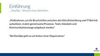 Einführung
...DevOps – Versuch einer Deﬁnition
3
„Maßnahmen, um die Bruchstellen zwischen den SilosEntwicklung und IT-Betrieb
aufzulösen, in dem gemeinsameProzesse, Tools,Vokabeln und
Kommunikationswegeaufgebaut werden.”
“Bei DevOps geht es um Kultur einer Organisation.”
 