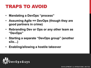 TRAPS TO AVOID
• Mandating a DevOps “process”
• Assuming Agile == DevOps (though they are
good partners in crime)
• Rebranding Dev or Ops or any other team as
“DevOps”
• Starting a separate “DevOps group” (another
silo…)
• Enabling/allowing a hostile takeover
 