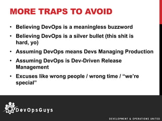 MORE TRAPS TO AVOID
• Believing DevOps is a meaningless buzzword
• Believing DevOps is a silver bullet (this shit is
hard, yo)
• Assuming DevOps means Devs Managing Production
• Assuming DevOps is Dev-Driven Release
Management
• Excuses like wrong people / wrong time / “we’re
special”
 