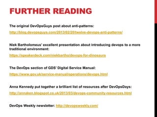 FURTHER READING
The original DevOpsGuys post about anti-patterns:
http://blog.devopsguys.com/2013/02/20/twelve-devops-anti-patterns/
Niek Bartholomeus’ excellent presentation about introducing devops to a more
traditional environment:
https://speakerdeck.com/niekbartho/devops-for-dinosaurs
The DevOps section of GDS’ Digital Service Manual:
https://www.gov.uk/service-manual/operations/devops.html
Anna Kennedy put together a brilliant list of resources after DevOpsDays:
http://annaken.blogspot.co.uk/2013/03/devops-community-resources.html
DevOps Weekly newsletter: http://devopsweekly.com/
 