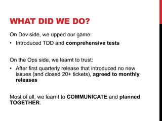 WHAT DID WE DO?
On Dev side, we upped our game:
• Introduced TDD and comprehensive tests
On the Ops side, we learnt to trust:
• After first quarterly release that introduced no new
issues (and closed 20+ tickets), agreed to monthly
releases
Most of all, we learnt to COMMUNICATE and planned
TOGETHER.
 