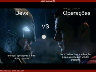 Michel Cordeiro, CSPO, CSM, MBA
AGILE MARANHÃO
Devs Operações
VS
entregar aplicações o mais
rápido possível
ter a certeza que a aplicação
está estável e não vai dar
problema
 