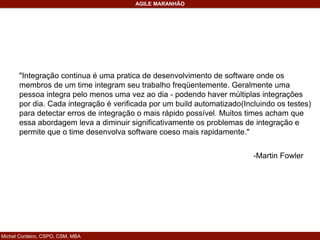 Michel Cordeiro, CSPO, CSM, MBA
AGILE MARANHÃO
"Integração continua é uma pratica de desenvolvimento de software onde os
membros de um time integram seu trabalho freqüentemente. Geralmente uma
pessoa integra pelo menos uma vez ao dia - podendo haver múltiplas integrações
por dia. Cada integração é verificada por um build automatizado(Incluindo os testes)
para detectar erros de integração o mais rápido possível. Muitos times acham que
essa abordagem leva a diminuir significativamente os problemas de integração e
permite que o time desenvolva software coeso mais rapidamente."
-Martin Fowler
 