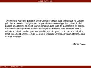 Michel Cordeiro, CSPO, CSM, MBA
AGILE MARANHÃO
“O único pré-requisito para um desenvolvedor lançar suas alterações na versão
principal é que ele consiga executar perfeitamente o código. Isso, claro, inclui
passar pelos testes da build. Como com qualquer ciclo de lançamento de código,
o desenvolvedor primeiro atualiza sua cópia de trabalho para coincidir com a
versão principal, resolve qualquer conflito e então gera o build em sua máquina
local. Se o build passar, então ele estará liberado para lançar suas alterações na
versão principal.”
-Martin Fowler
 