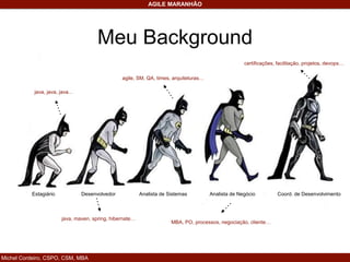 Michel Cordeiro, CSPO, CSM, MBA
AGILE MARANHÃO
Meu Background
DesenvolvedorEstagiário Analista de Sistemas Analista de Negócio Coord. de Desenvolvimento
java, java, java…
java, maven, spring, hibernate…
agile, SM, QA, times, arquiteturas…
MBA, PO, processos, negociação, cliente…
certificações, facilitação, projetos, devops…
 