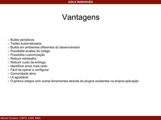 Michel Cordeiro, CSPO, CSM, MBA
AGILE MARANHÃO
○ Builds periódicos
○ Testes Automatizados
○ Builds em ambientes diferentes do desenvolvedor
○ Possibilita analise de código
○ Possibilita customização
○ Reduzir retrabalho
○ Reduzir custo da entrega
○ Identificar erros mais cedo
○ Fácil de operar e configurar
○ Comunidade ativa
○ UI agradável
○ O jenkins integra com outras ferramentas através de plugins existentes na própria aplicação
Vantagens
 