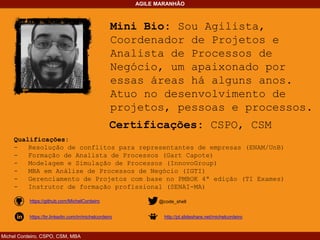 Michel Cordeiro, CSPO, CSM, MBA
AGILE MARANHÃO
Mini Bio: Sou Agilista,
Coordenador de Projetos e
Analista de Processos de
Negócio, um apaixonado por
essas áreas há alguns anos.
Atuo no desenvolvimento de
projetos, pessoas e processos.
Certificações: CSPO, CSM
Qualificações:
- Resolução de conflitos para representantes de empresas (ENAM/UnB)
- Formação de Analista de Processos (Gart Capote)
- Modelagem e Simulação de Processos (InnovoGroup)
- MBA em Análise de Processos de Negócio (IGTI)
- Gerenciamento de Projetos com base no PMBOK 4ª edição (TI Exames)
- Instrutor de formação profissional (SENAI-MA)
https://github.com/MichelCordeiro
https://br.linkedin.com/in/michelcordeiro
@code_shell
http://pt.slideshare.net/michelcordeiro
 