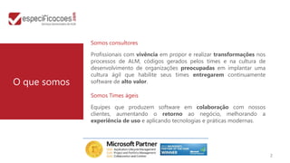 Somos consultores

              Profissionais com vivência em propor e realizar transformações nos
              processos de ALM, códigos gerados pelos times e na cultura de
              desenvolvimento de organizações preocupadas em implantar uma
              cultura ágil que habilite seus times entregarem continuamente
O que somos   software de alto valor.

              Somos Times ágeis

              Equipes que produzem software em colaboração com nossos
              clientes, aumentando o retorno ao negócio, melhorando a
              experiência de uso e aplicando tecnologias e práticas modernas.




                                                                                   2
 