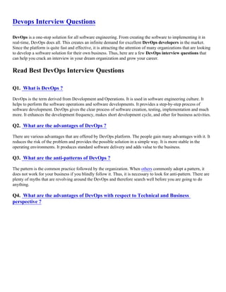 Devops Interview Questions
DevOps is a one-stop solution for all software engineering. From creating the software to implementing it in
real-time, DevOps does all. This creates an infinite demand for excellent DevOps developers in the market.
Since the platform is quite fast and effective, it is attracting the attention of many organizations that are looking
to develop a software solution for their own business. Thus, here are a few DevOps interview questions that
can help you crack an interview in your dream organization and grow your career.
Read Best DevOps Interview Questions
Q1. What is DevOps ?
DevOps is the term derived from Development and Operations. It is used in software engineering culture. It
helps to perform the software operations and software developments. It provides a step-by-step process of
software development. DevOps gives the clear process of software creation, testing, implementation and much
more. It enhances the development frequency, makes short development cycle, and other for business activities.
Q2. What are the advantages of DevOps ?
There are various advantages that are offered by DevOps platform. The people gain many advantages with it. It
reduces the risk of the problem and provides the possible solution in a simple way. It is more stable in the
operating environments. It produces standard software delivery and adds value to the business.
Q3. What are the anti-patterns of DevOps ?
The pattern is the common practice followed by the organization. When others commonly adopt a pattern, it
does not work for your business if you blindly follow it. Thus, it is necessary to look for anti-pattern. There are
plenty of myths that are revolving around the DevOps and therefore search well before you are going to do
anything.
Q4. What are the advantages of DevOps with respect to Technical and Business
perspective ?
 