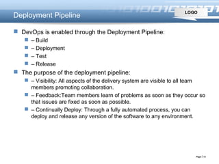 LOGO
Page  13
Deployment Pipeline
 DevOps is enabled through the Deployment Pipeline:
 – Build
 – Deployment
 – Test
 – Release
 The purpose of the deployment pipeline:
 – Visibility: All aspects of the delivery system are visible to all team
members promoting collaboration.
 – Feedback:Team members learn of problems as soon as they occur so
that issues are fixed as soon as possible.
 – Continually Deploy: Through a fully automated process, you can
deploy and release any version of the software to any environment.
 