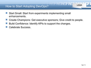 LOGO
Page  15
How to Start Adopting DevOps?
 Start Small: Start from experiments implementing small
enhancements.
 Create Champions: Get executive sponsors; Give credit to people.
 Build Confidence: Identify KPIs to support the changes.
 Celebrate Success.
 