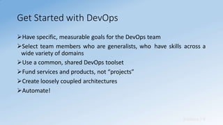 Get Started with DevOps
Sridhara T V
Have specific, measurable goals for the DevOps team
Select team members who are generalists, who have skills across a
wide variety of domains
Use a common, shared DevOps toolset
Fund services and products, not “projects”
Create loosely coupled architectures
Automate!
 