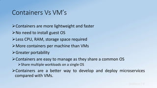 Containers Vs VM’s
Sridhara T V
Containers are more lightweight and faster
No need to install guest OS
Less CPU, RAM, storage space required
More containers per machine than VMs
Greater portability
Containers are easy to manage as they share a common OS
Share multiple workloads on a single OS
Containers are a better way to develop and deploy microservices
compared with VMs.
 