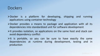 Dockers
Sridhara T V
Docker is a platform for developing, shipping and running
applications using container technology
Docker provides a means to package and application with all its
dependencies into standardized unit for software development
It provides isolation, so applications on the same host and stack can
avoid dependency conflict
so you can be sure to have exactly the same
at runtime during development, testing and in
It is portable,
dependencies
production
 