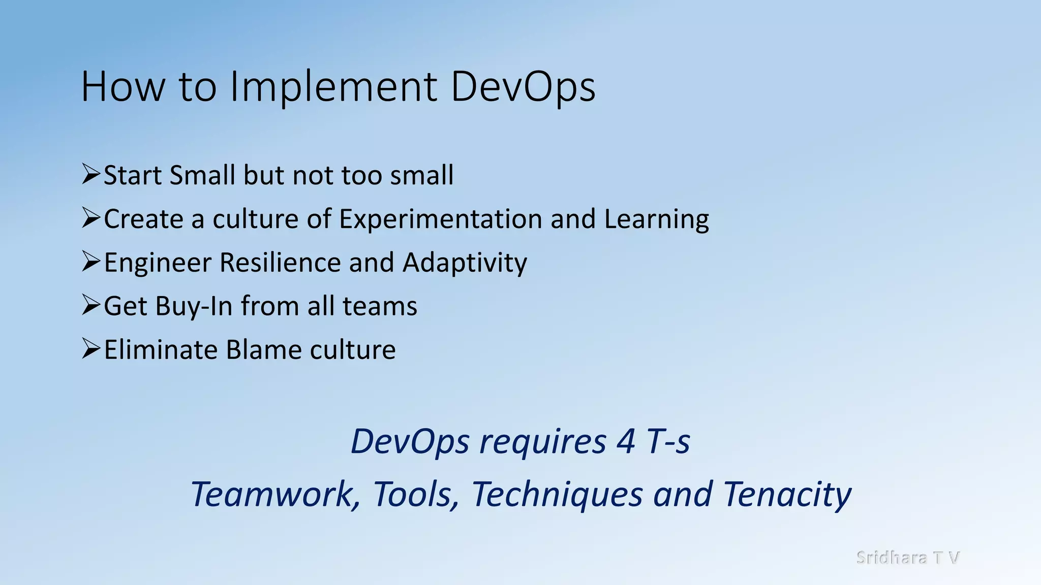 Sridhara T V
How to Implement DevOps
➢Start Small but not too small
➢Create a culture of Experimentation and Learning
➢Engineer Resilience and Adaptivity
➢Get Buy-In from all teams
➢Eliminate Blame culture
DevOps requires 4 T-s
Teamwork, Tools, Techniques and Tenacity
 