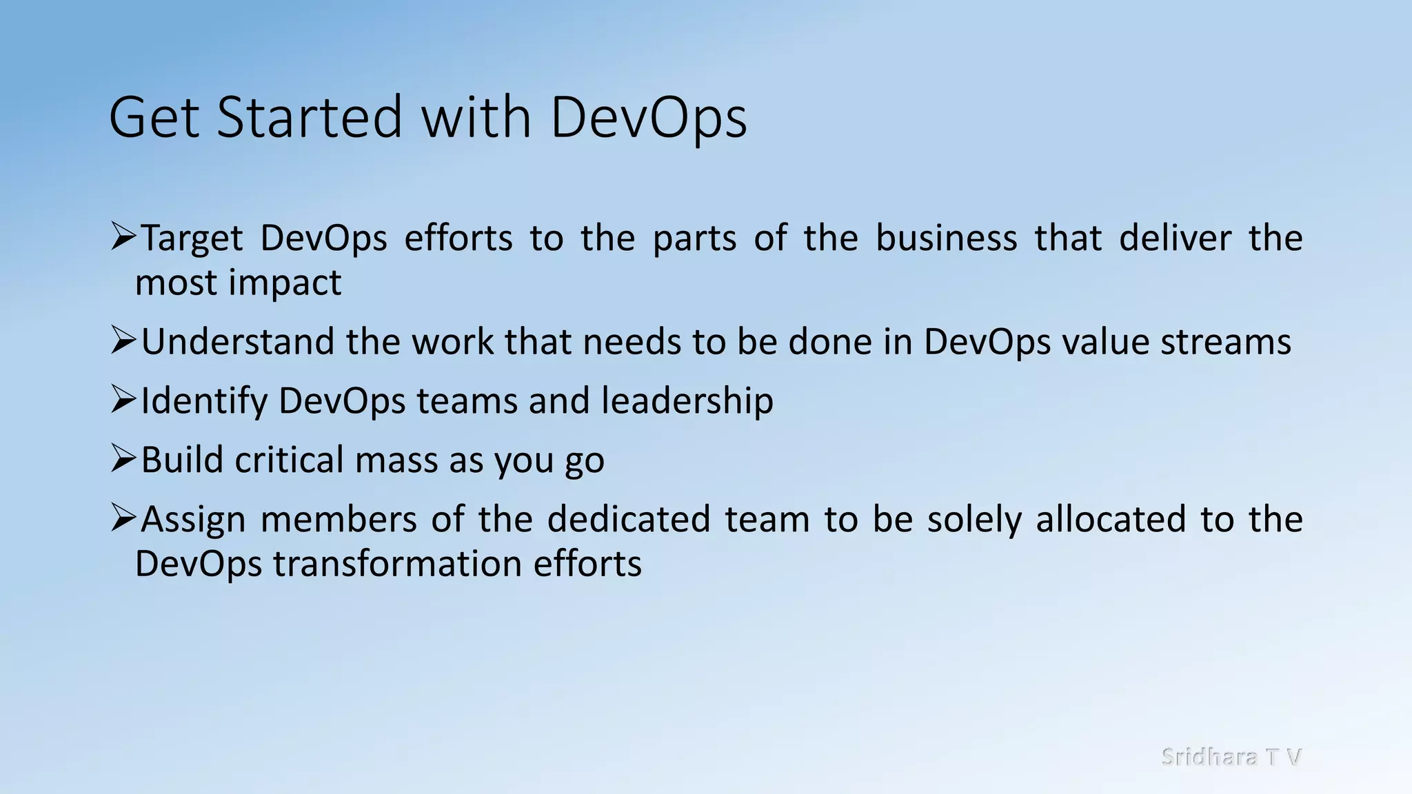 Sridhara T V
Get Started with DevOps
➢Target DevOps efforts to the parts of the business that deliver the
most impact
➢Understand the work that needs to be done in DevOps value streams
➢Identify DevOps teams and leadership
➢Build critical mass as you go
➢Assign members of the dedicated team to be solely allocated to the
DevOps transformation efforts
 