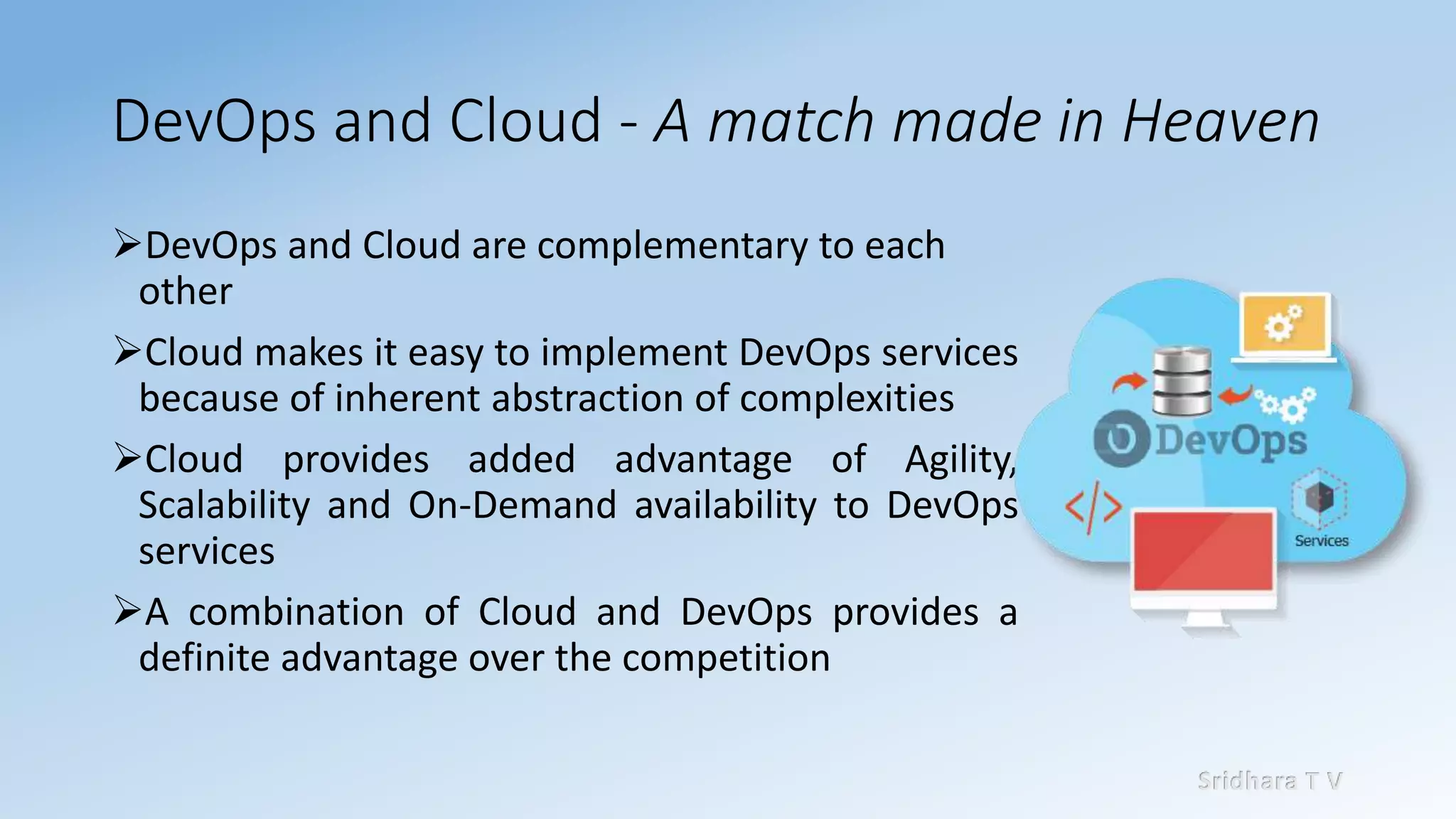 Sridhara T V
DevOps and Cloud - A match made in Heaven
➢DevOps and Cloud are complementary to each
other
➢Cloud makes it easy to implement DevOps services
because of inherent abstraction of complexities
➢Cloud provides added advantage of Agility,
Scalability and On-Demand availability to DevOps
services
➢A combination of Cloud and DevOps provides a
definite advantage over the competition
 