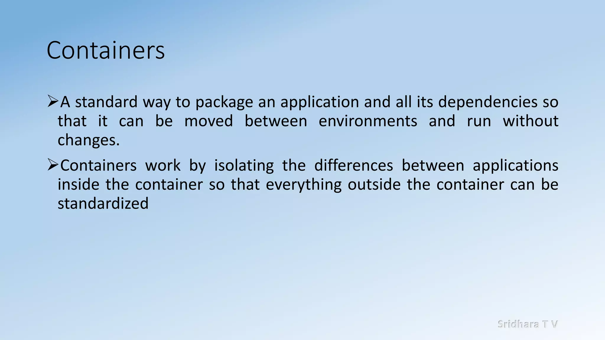 Sridhara T V
Containers
➢A standard way to package an application and all its dependencies so
that it can be moved between environments and run without
changes.
➢Containers work by isolating the differences between applications
inside the container so that everything outside the container can be
standardized
 