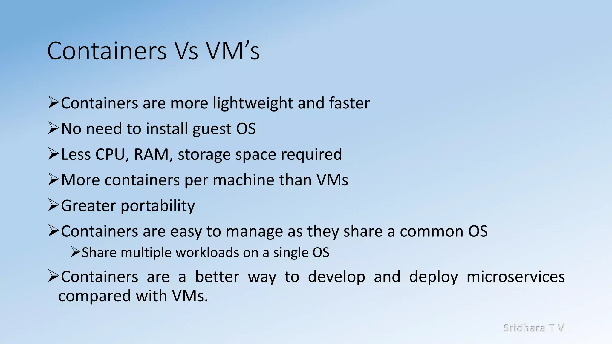 Sridhara T V
Containers Vs VM’s
➢Containers are more lightweight and faster
➢No need to install guest OS
➢Less CPU, RAM, storage space required
➢More containers per machine than VMs
➢Greater portability
➢Containers are easy to manage as they share a common OS
➢Share multiple workloads on a single OS
➢Containers are a better way to develop and deploy microservices
compared with VMs.
 