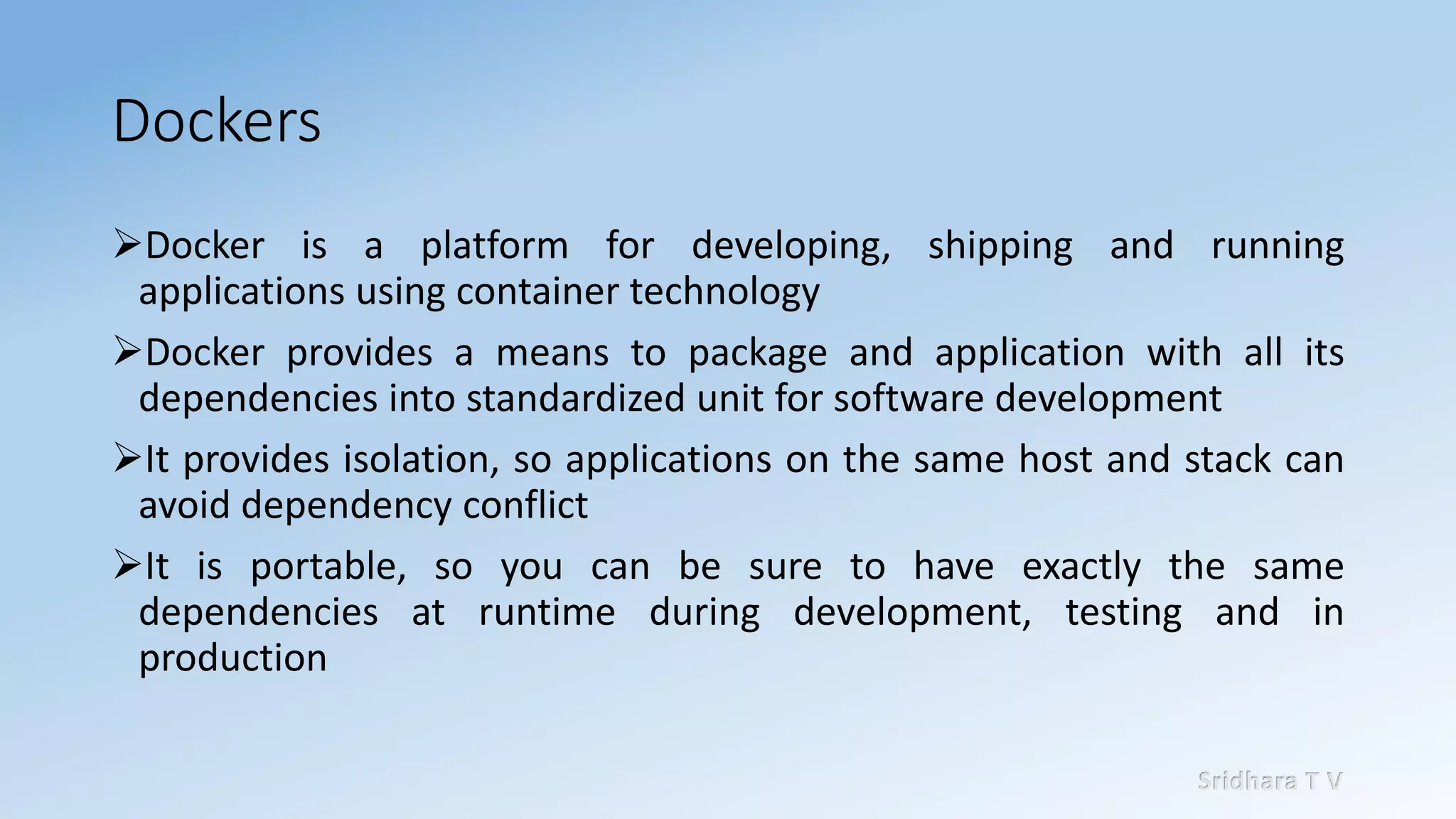 Sridhara T V
Dockers
➢Docker is a platform for developing, shipping and running
applications using container technology
➢Docker provides a means to package and application with all its
dependencies into standardized unit for software development
➢It provides isolation, so applications on the same host and stack can
avoid dependency conflict
➢It is portable, so you can be sure to have exactly the same
dependencies at runtime during development, testing and in
production
 