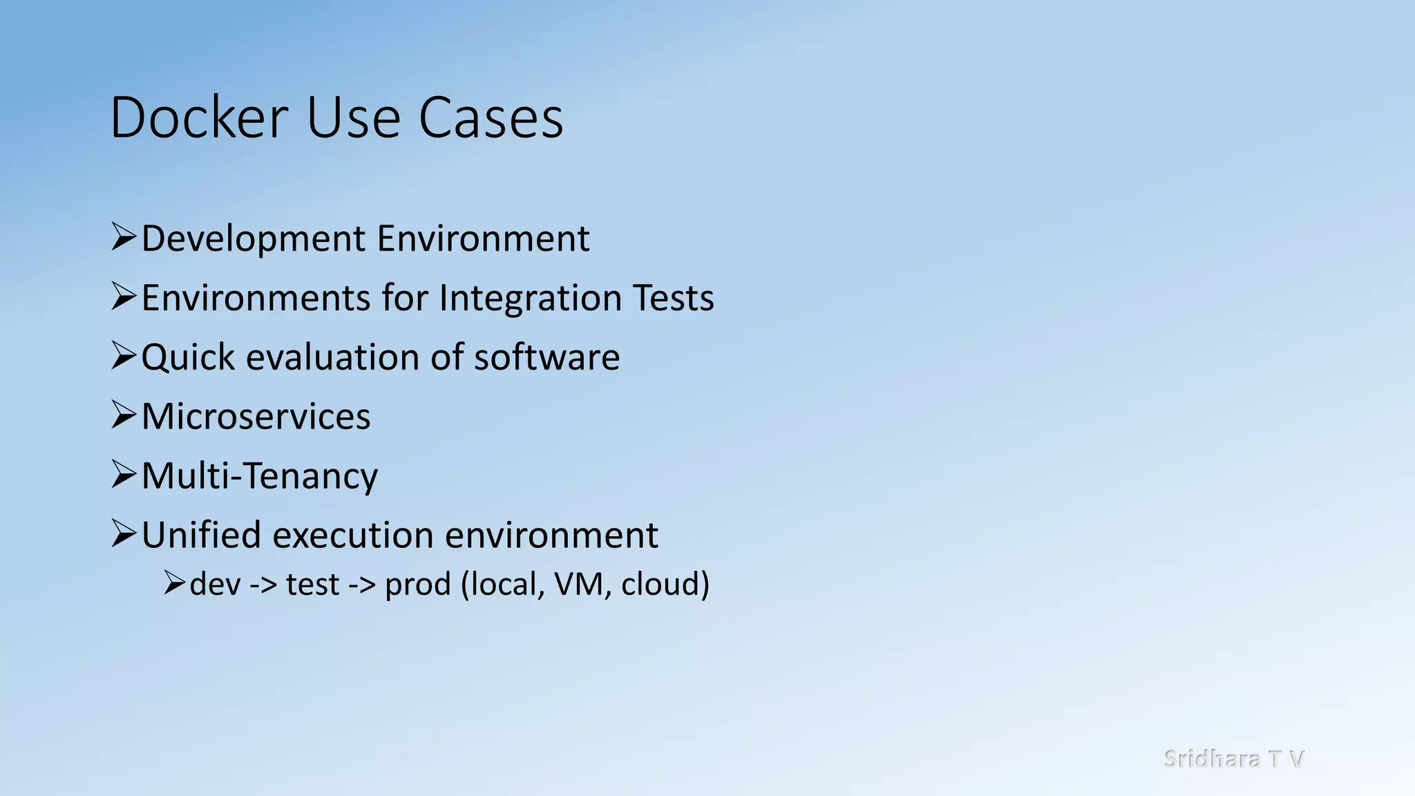 Sridhara T V
Docker Use Cases
➢Development Environment
➢Environments for Integration Tests
➢Quick evaluation of software
➢Microservices
➢Multi-Tenancy
➢Unified execution environment
➢dev -> test -> prod (local, VM, cloud)
 