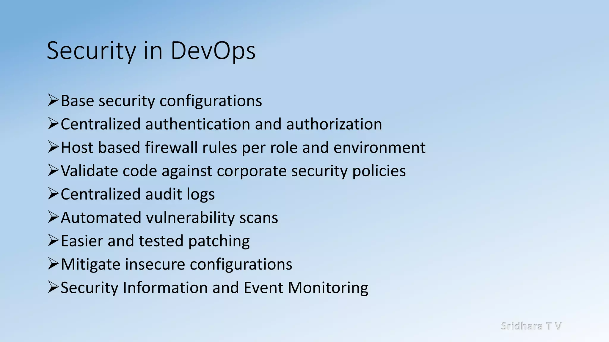 Sridhara T V
Security in DevOps
➢Base security configurations
➢Centralized authentication and authorization
➢Host based firewall rules per role and environment
➢Validate code against corporate security policies
➢Centralized audit logs
➢Automated vulnerability scans
➢Easier and tested patching
➢Mitigate insecure configurations
➢Security Information and Event Monitoring
 